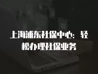 上海浦東社保中心：輕松辦理社保業(yè)務