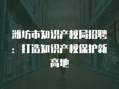 濰坊市知識產權局招聘：打造知識產權保護新高地