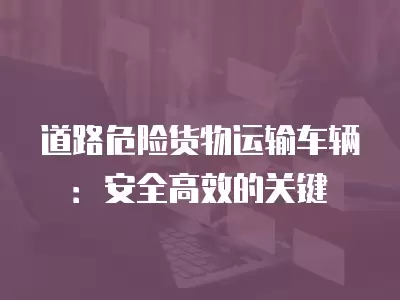 道路危險貨物運輸車輛：安全高效的關鍵