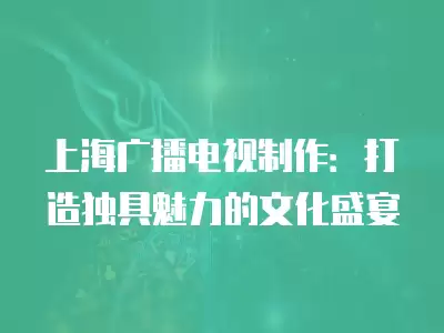 上海廣播電視制作：打造獨具魅力的文化盛宴