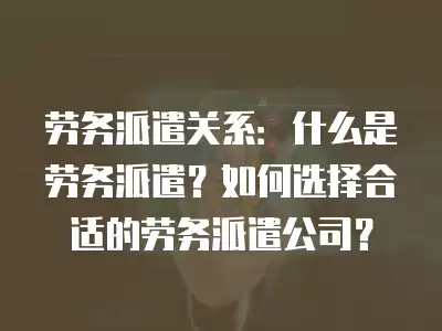 勞務派遣關系：什么是勞務派遣？如何選擇合適的勞務派遣公司？