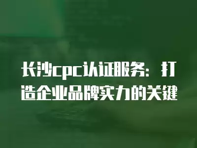 長沙cpc認證服務：打造企業品牌實力的關鍵