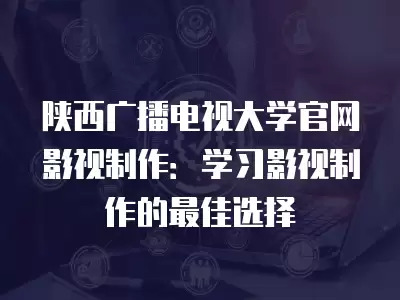 陜西廣播電視大學官網影視制作：學習影視制作的最佳選擇