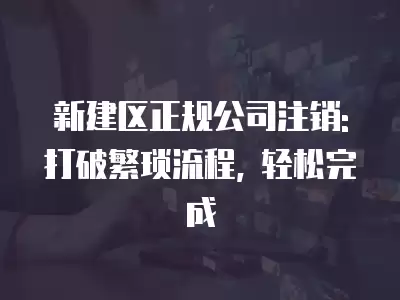 新建區正規公司注銷: 打破繁瑣流程, 輕松完成