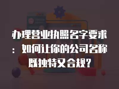 辦理營業執照名字要求：如何讓你的公司名稱既獨特又合規？