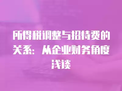 所得稅調整與招待費的關系：從企業財務角度淺談