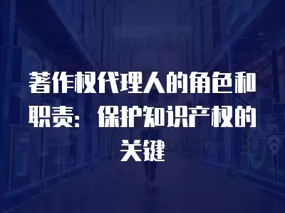 著作權代理人的角色和職責：保護知識產權的關鍵