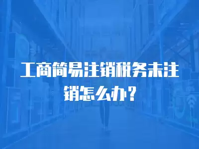 工商簡易注銷稅務未注銷怎么辦？