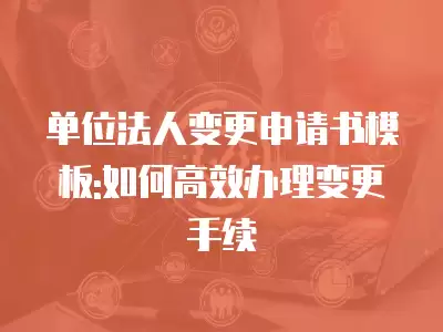 單位法人變更申請(qǐng)書模板:如何高效辦理變更手續(xù)