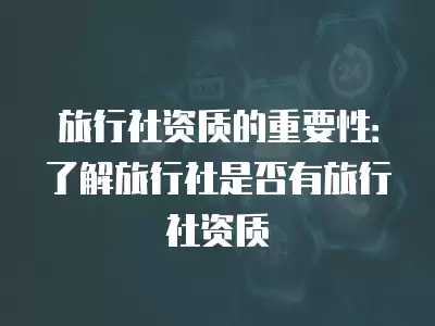 旅行社資質(zhì)的重要性：了解旅行社是否有旅行社資質(zhì)