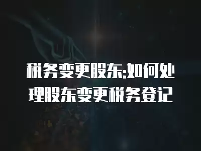 稅務變更股東:如何處理股東變更稅務登記