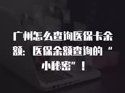 廣州怎么查詢醫保卡余額：醫保余額查詢的“小秘密”！