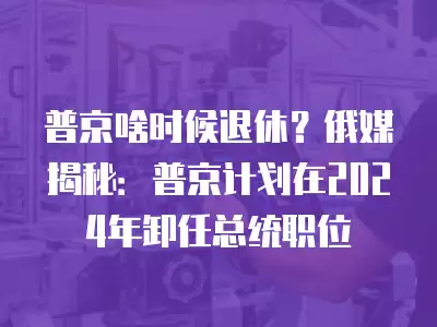 普京啥時候退休？俄媒揭秘：普京計劃在2024年卸任總統職位