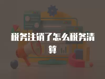 稅務注銷了怎么稅務清算