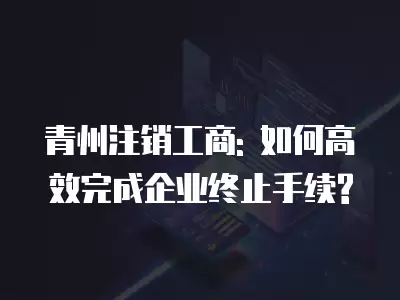 青州注銷工商: 如何高效完成企業(yè)終止手續(xù)?