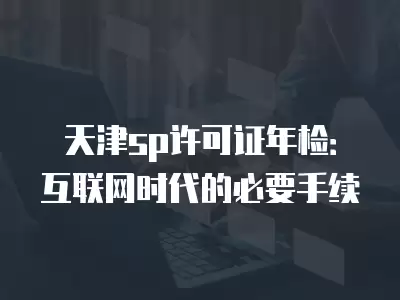 天津sp許可證年檢：互聯網時代的必要手續