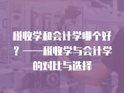 稅收學和會計學哪個好？——稅收學與會計學的對比與選擇