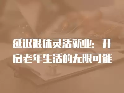 延遲退休靈活就業(yè)：開啟老年生活的無限可能