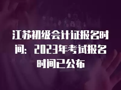 江蘇初級會計證報名時間：2023年考試報名時間已公布