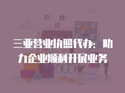 三亞營業(yè)執(zhí)照代辦：助力企業(yè)順利開展業(yè)務(wù)