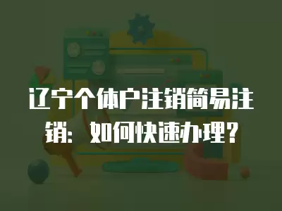 遼寧個體戶注銷簡易注銷：如何快速辦理？