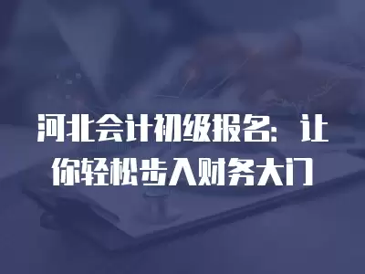 河北會計初級報名：讓你輕松步入財務大門