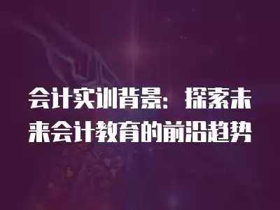 會計實訓背景：探索未來會計教育的前沿趨勢