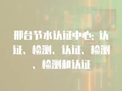 邢臺節水認證中心: 認證、檢測、認證、檢測、檢測和認證