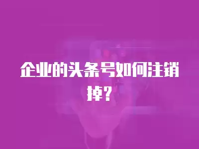 企業的頭條號如何注銷掉？