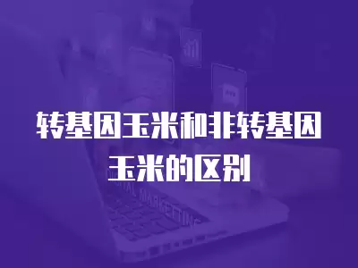 轉基因玉米和非轉基因玉米的區別