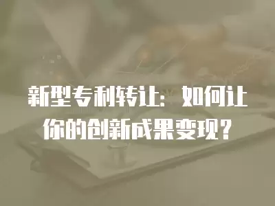 新型專利轉(zhuǎn)讓：如何讓你的創(chuàng)新成果變現(xiàn)？