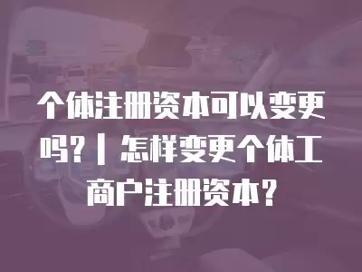 個體注冊資本可以變更嗎？| 怎樣變更個體工商戶注冊資本？