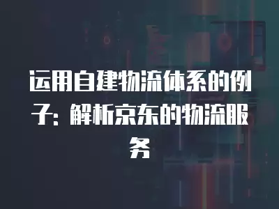 運用自建物流體系的例子: 解析京東的物流服務(wù)