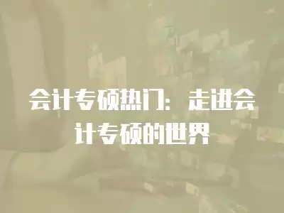 會計專碩熱門：走進會計專碩的世界