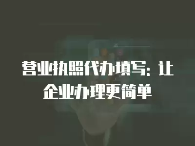 營業執照代辦填寫: 讓企業辦理更簡單