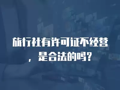 旅行社有許可證不經營，是合法的嗎？