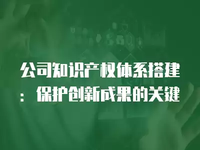 公司知識產權體系搭建：保護創(chuàng)新成果的關鍵