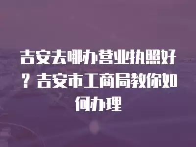 吉安去哪辦營業執照好？吉安市工商局教你如何辦理