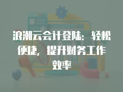 浪潮云會計登陸：輕松便捷，提升財務工作效率