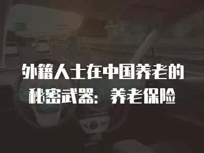 外籍人士在中國(guó)養(yǎng)老的秘密武器：養(yǎng)老保險(xiǎn)