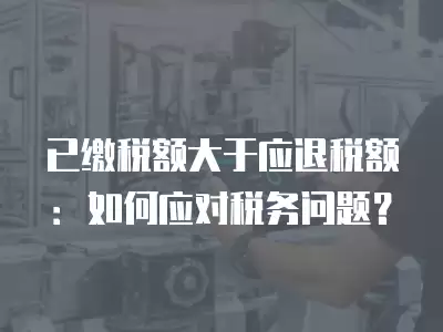 已繳稅額大于應退稅額：如何應對稅務問題？