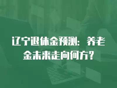 遼寧退休金預測：養老金未來走向何方？