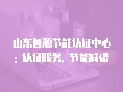 山東魯源節能認證中心: 認證服務, 節能減碳