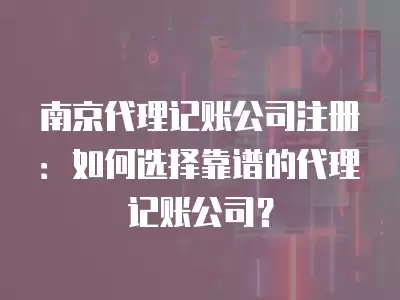 南京代理記賬公司注冊：如何選擇靠譜的代理記賬公司？