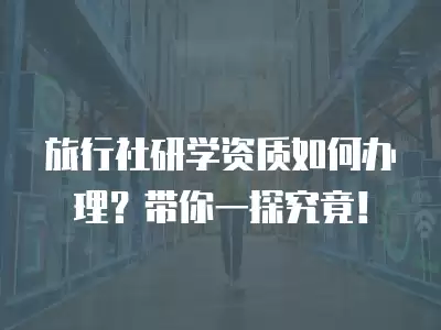 旅行社研學資質如何辦理？帶你一探究竟！