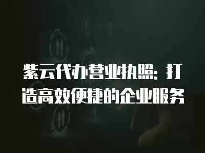 紫云代辦營業執照: 打造高效便捷的企業服務