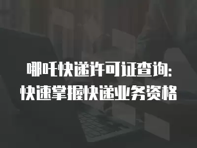 哪吒快遞許可證查詢：快速掌握快遞業務資格