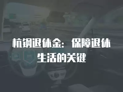 杭鋼退休金：保障退休生活的關(guān)鍵