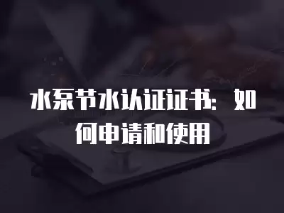 水泵節水認證證書：如何申請和使用