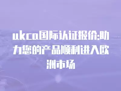 ukca國際認證報價:助力您的產品順利進入歐洲市場